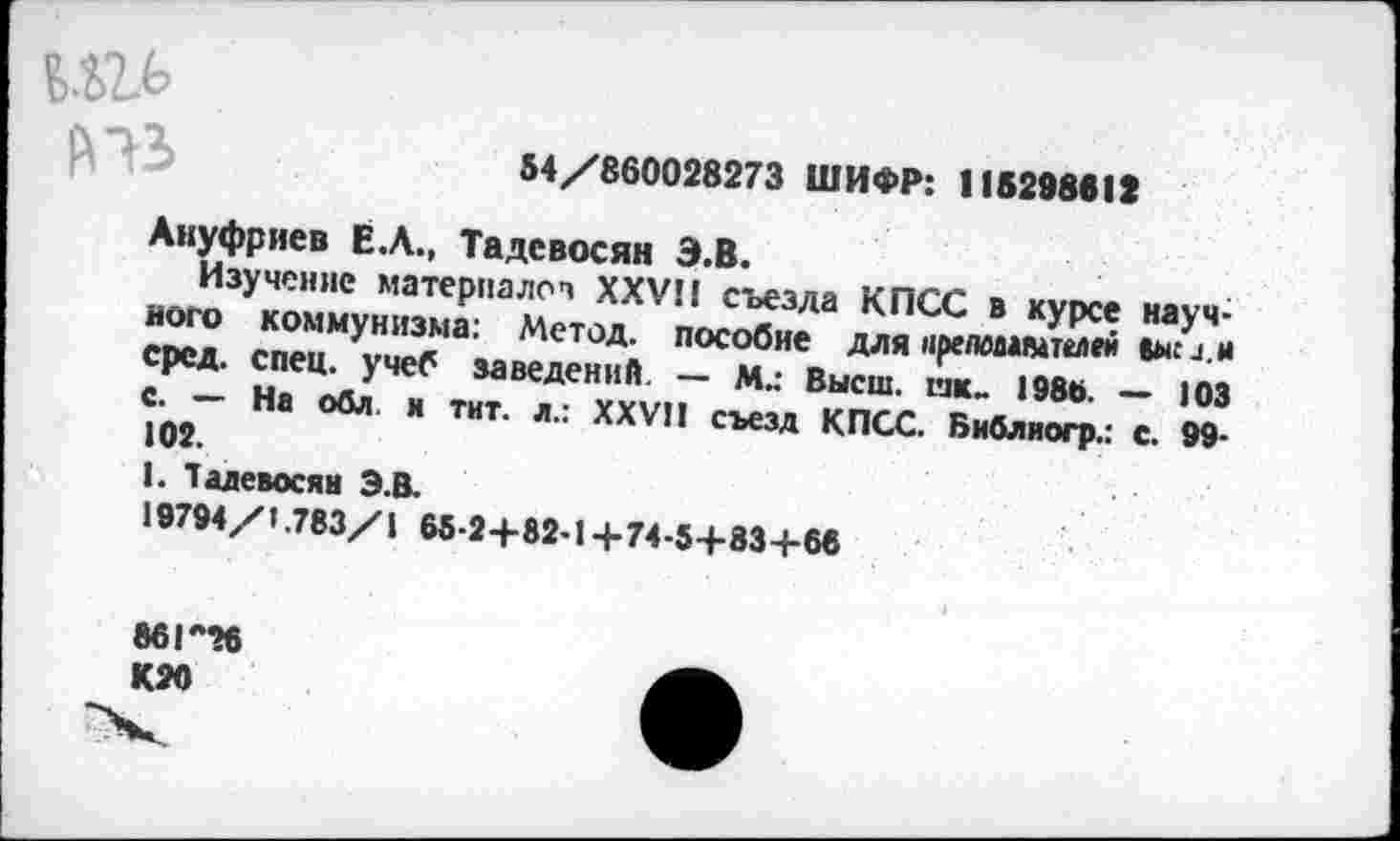 ﻿54/860028273 ШИФР: 115298612
Ануфриев Ё.Л., Тадевосян Э.В.
Изучение материалов XXVII съезда КПСС в курсе научного коммунизма: Метод, пособие для ирелвмвшлей (ысл.н сред. спец, учеб заведений. — М.: Высш, спи 198ь. — 103 С. — На обл. и тит. л.: XXVII съезд КПСС. Библиогр.: с. 99-102.
I. Тадевосян Э.В.
19794/1.783/1 65-24-82-1+74-5+83+68
86Г26
К20